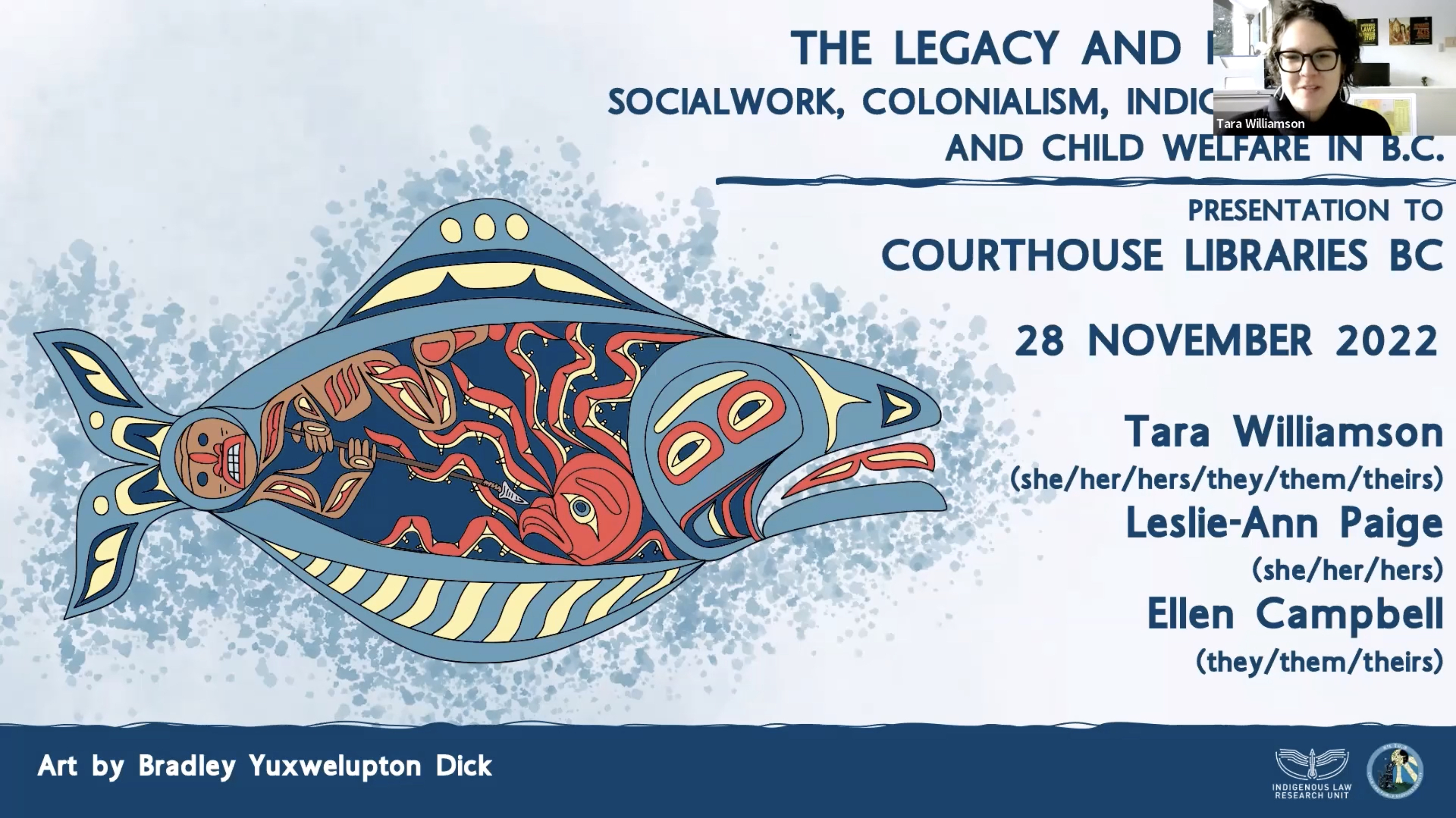 On the left of the photo is a piece of art by Bradley Yuxwelupton Dick. It is a line art picture of a halibut that, inside, includes an octopus and a person spearing that octopus. Behind it is watercolour splash. To the right are the words "The Legacy and Future of Social Work, Colonialism, Indigenous Law, and Child Welfare in BC: Presentation to Courthouse Libraries BC 28 November 2022, Tara Williamson (she/her/hers/they/them/theirs), Leslie-Ann Paige (she/her/hers), and Ellen Campbell (they/them/theirs)"